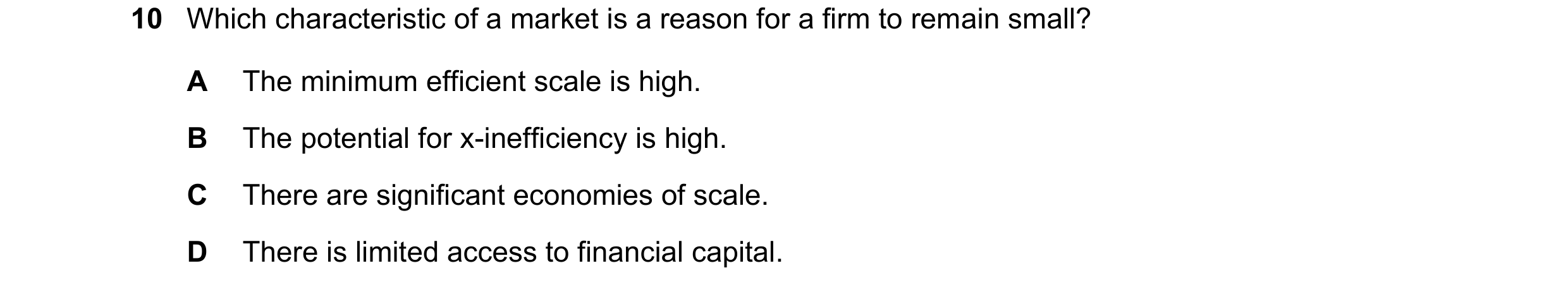 Question 34: Which characteristic of a market is a reason for a firm to remain small? A The minimum efficient scale is high. B The potential for x-ineff…