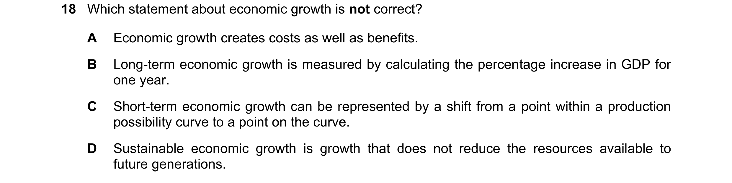 Question 19: Which statement about economic growth is not correct? A Economic growth creates costs as well as benefits. B Long-term economic growth is m…