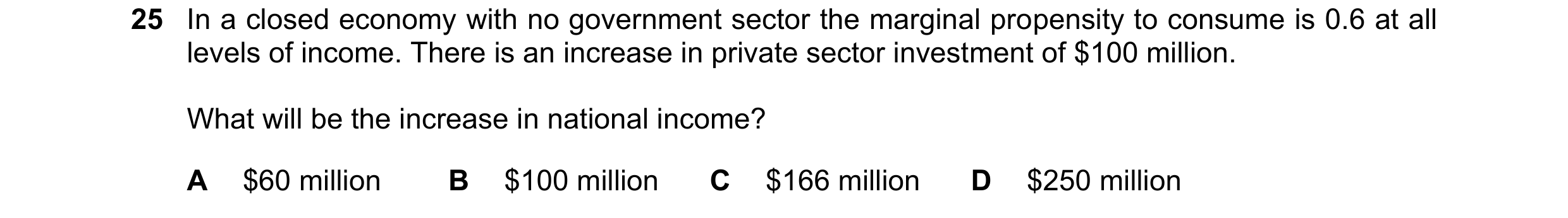 Question 34: In a closed economy with no government sector the marginal propensity to consume is 0.6 at all levels of income. There is an increase in pr…
