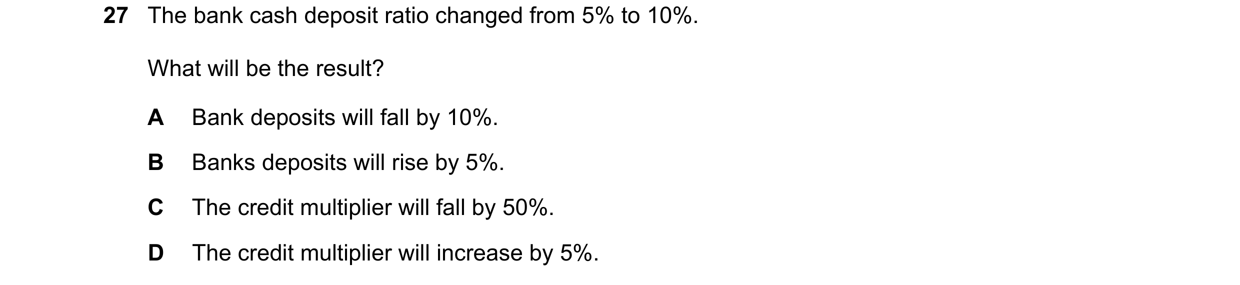 Question 39: The bank cash deposit ratio changed from 5% to 10%. What will be the result? A Bank deposits will fall by 10%. B Banks deposits will rise b…