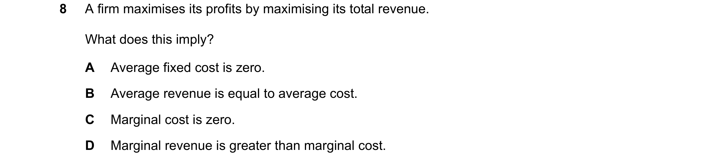 Question 52: A firm maximises its profits by maximising its total revenue. What does this imply? A Average fixed cost is zero. B Average revenue is equa…
