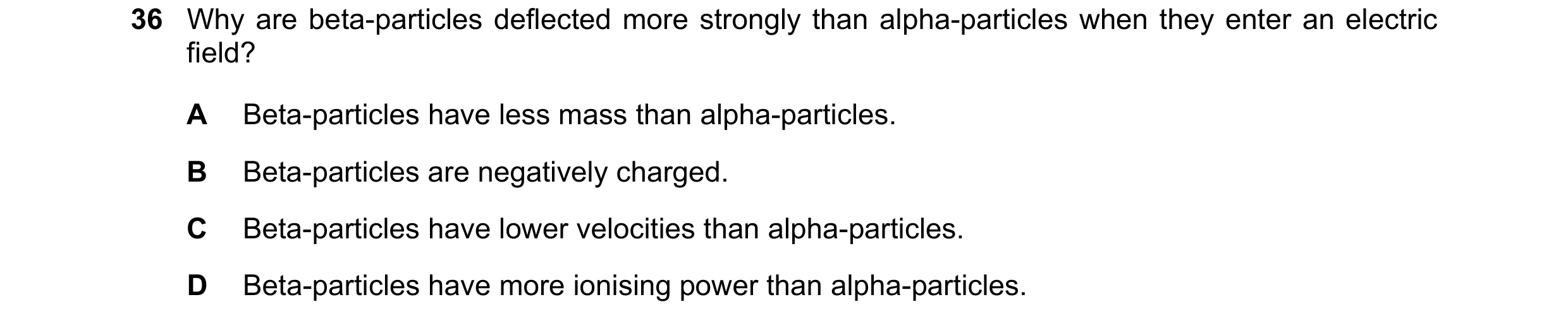 Question 153: Why are beta-particles deflected more strongly than alpha-particles when they enter an electric field? A Beta-particles have less mass than…