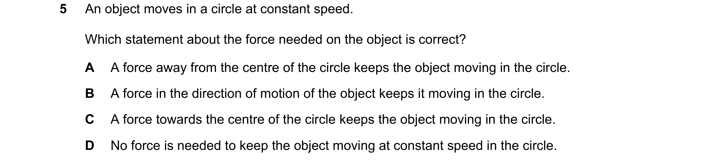 Question 201: An object moves in a circle at constant speed. Which statement about the force needed on the object is correct? A A force away from the cen…