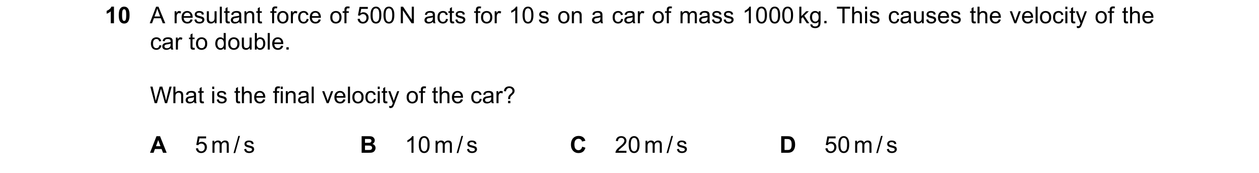 Question 117: A resultant force of 500 N acts for 10 s on a car of mass 1000 kg. This causes the velocity of the car to double. What is the final velocit…