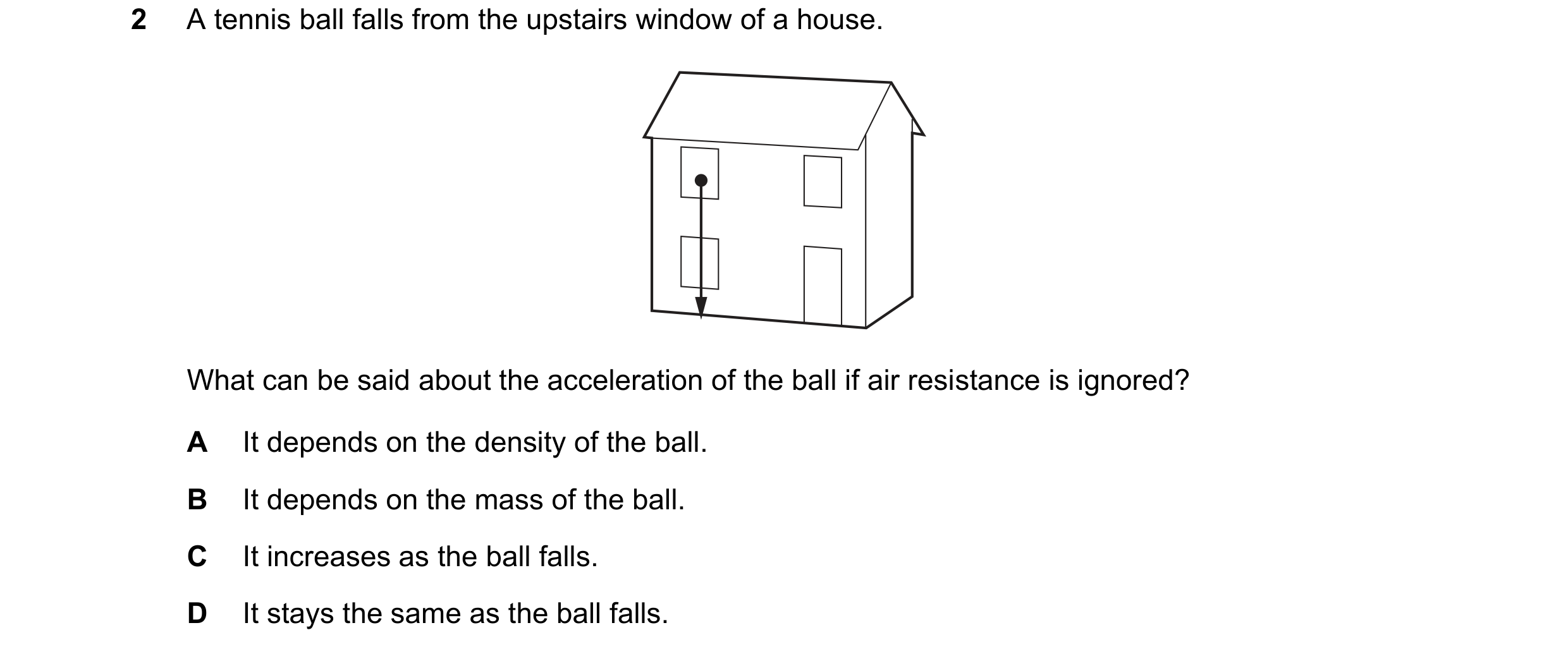 Question 114: A tennis ball falls from the upstairs window of a house. What can be said about the acceleration of the ball if air resistance is ignored? …