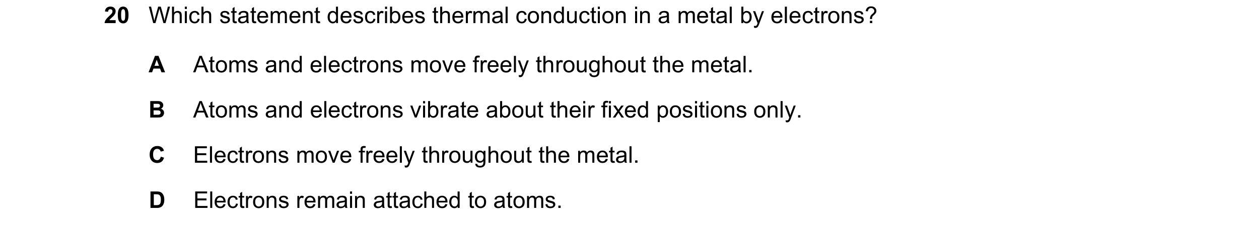 Question 71: Which statement describes thermal conduction in a metal by electrons? A Atoms and electrons move freely throughout the metal. B Atoms and e…
