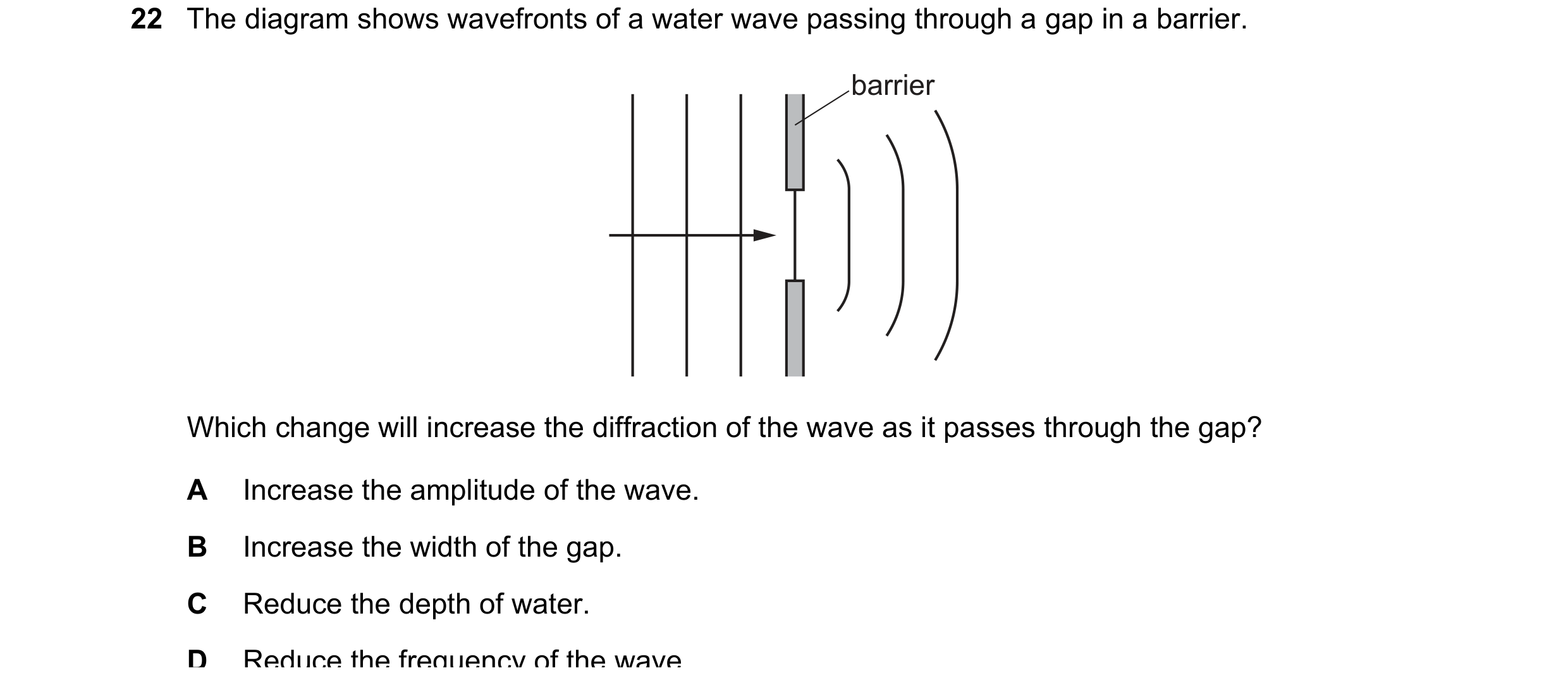 Question 85: The diagram shows wavefronts of a water wave passing through a gap in a barrier. barrier Which change will increase the diffraction of the …