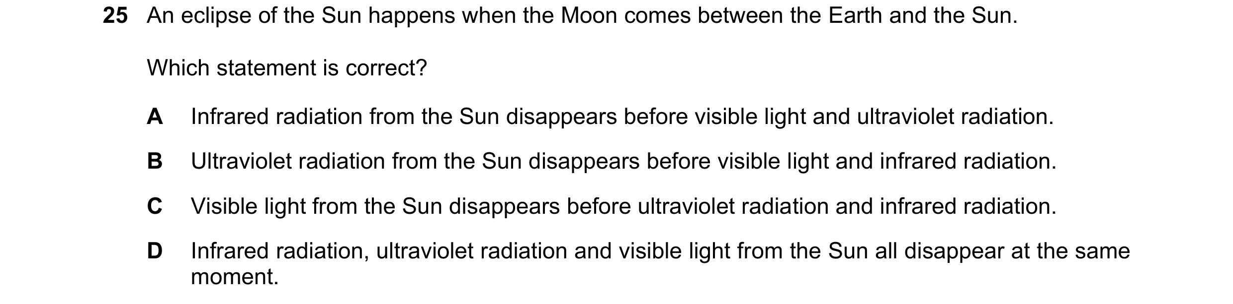 Question 49: An eclipse of the Sun happens when the Moon comes between the Earth and the Sun. Which statement is correct? A Infrared radiation from the …