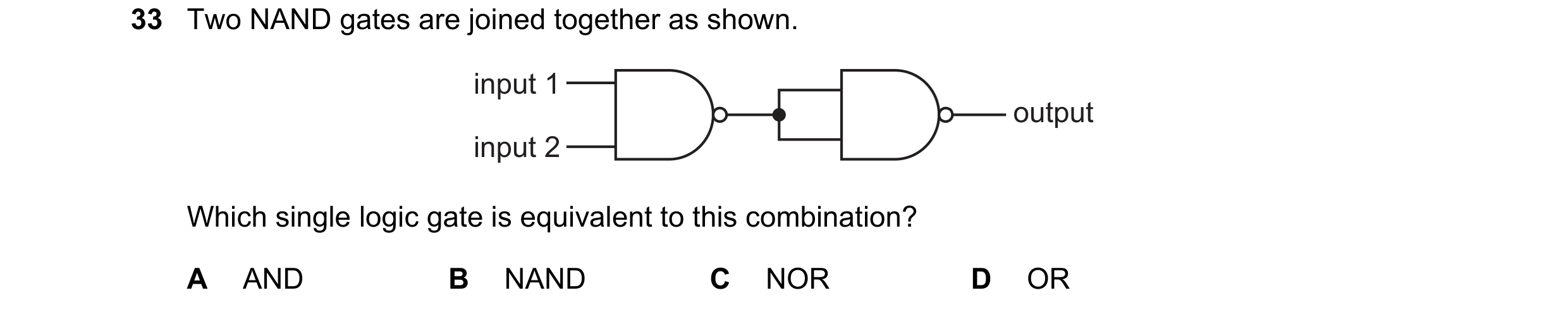 Question 212: Two NAND gates are joined together as shown. input 1 output input 2 Which single logic gate is equivalent to this combination? A AND B NAND…