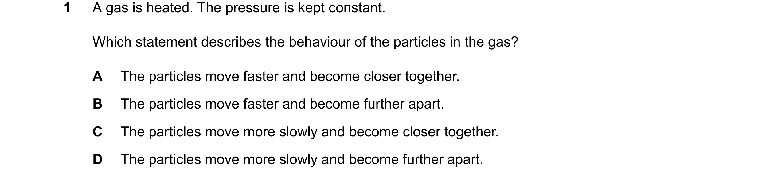 Question 8: A gas is heated. The pressure is kept constant. Which statement describes the behaviour of the particles in the gas? A The particles move f…