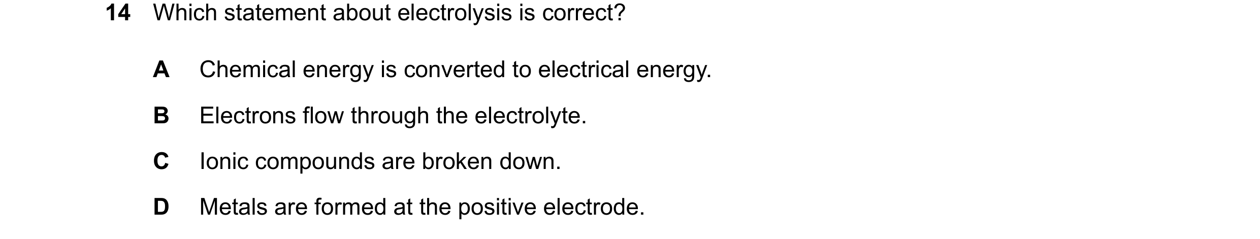 Question 36: Which statement about electrolysis is correct? A Chemical energy is converted to electrical energy. B Electrons flow through the electrolyt…