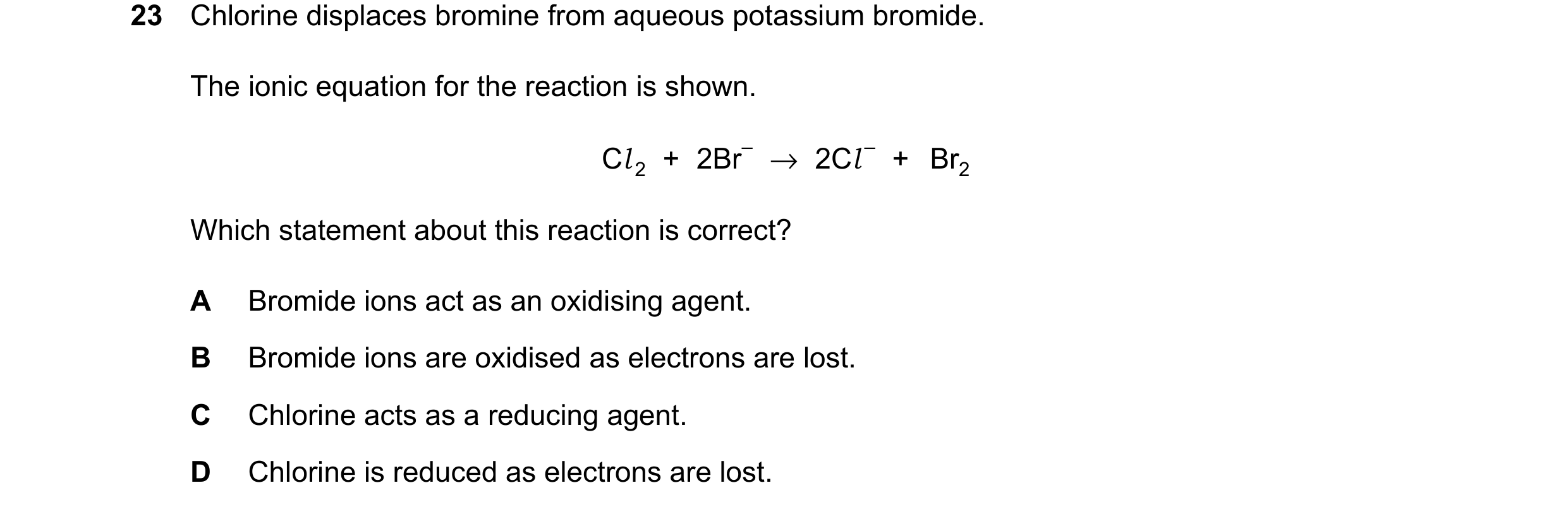 Question 33: Chlorine displaces bromine from aqueous potassium bromide. The ionic equation for the reaction is shown. Cl 2 + 2Br– →2Cl – + Br2 Which sta…