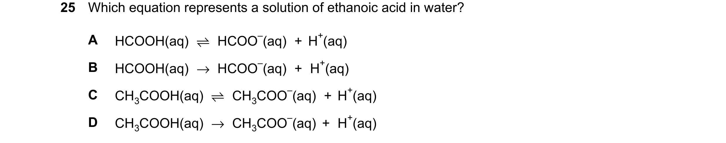 Question 28: Which equation represents a solution of ethanoic acid in water? A HCOOH(aq) ⇌HCOO–(aq) + H+(aq) B HCOOH(aq) →HCOO–(aq) + H+(aq) C CH3COOH(a…