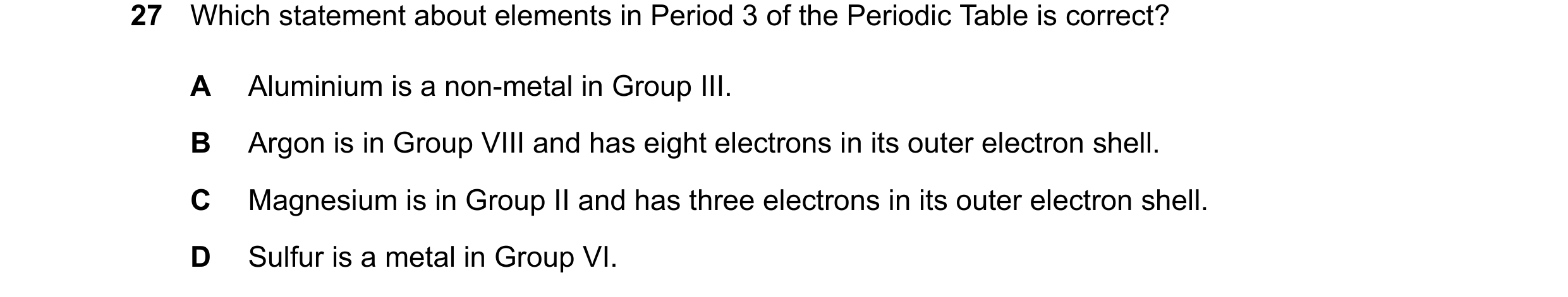 Question 17: Which statement about elements in Period 3 of the Periodic Table is correct? A Aluminium is a non-metal in Group III. B Argon is in Group V…