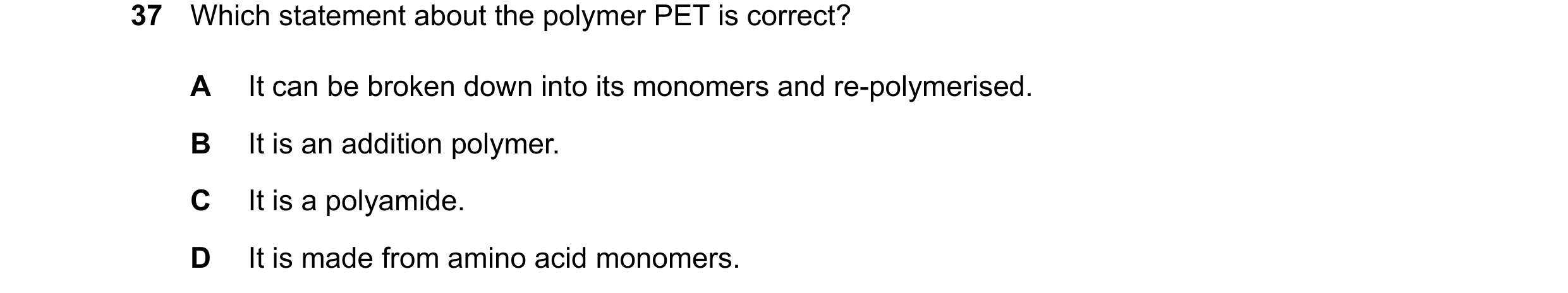 Question 26: Which statement about the polymer PET is correct? A It can be broken down into its monomers and re-polymerised. B It is an addition polymer…