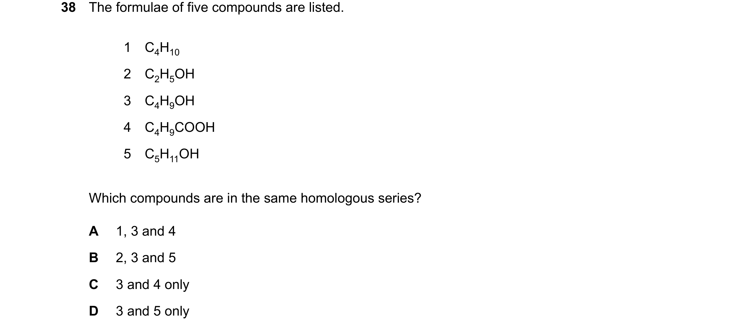 Question 17: The formulae of five compounds are listed. 1 C4H10 2 C2H5OH 3 C4H9OH 4 C4H9COOH 5 C5H11OH Which compounds are in the same homologous series…