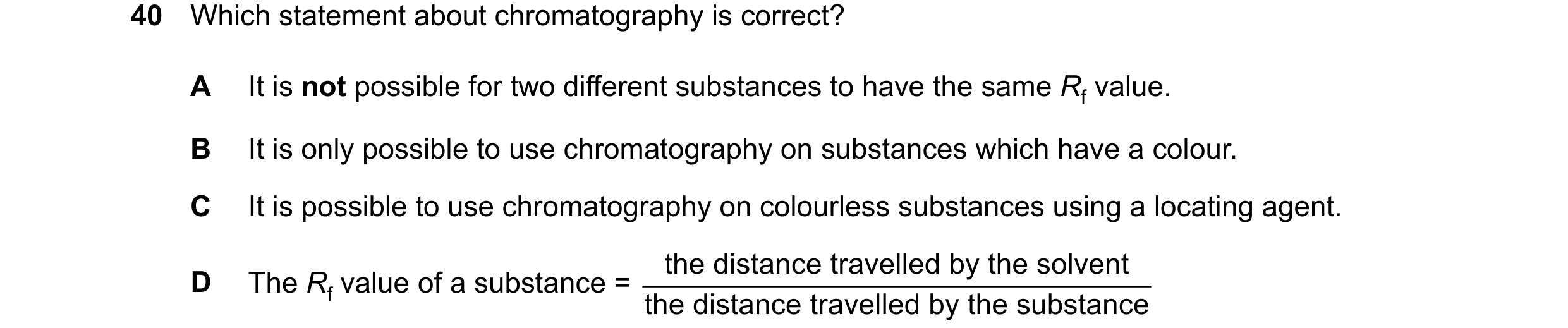 Question 16: Which statement about chromatography is correct? A It is not possible for two different substances to have the same Rf value. B It is only …