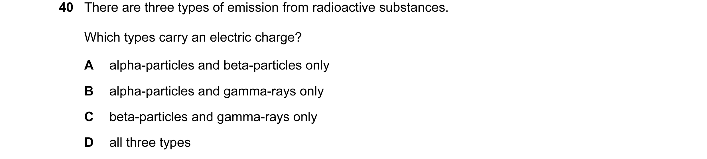 Question 9: There are three types of emission from radioactive substances. Which types carry an electric charge? A alpha-particles and beta-particles o…