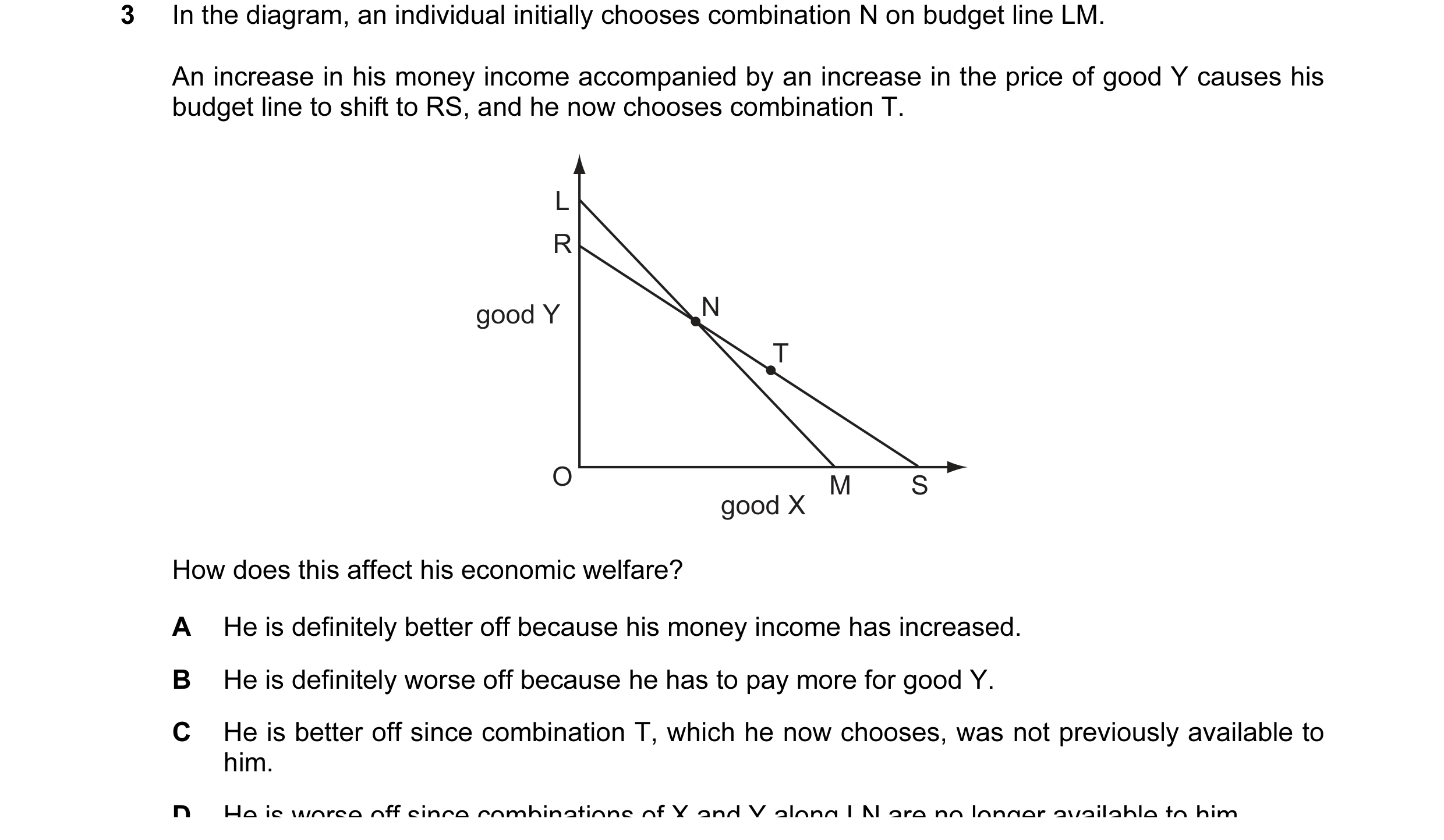Question 1: In the diagram, an individual initially chooses combination N on budget line LM. An increase in his money income accompanied by an increase…