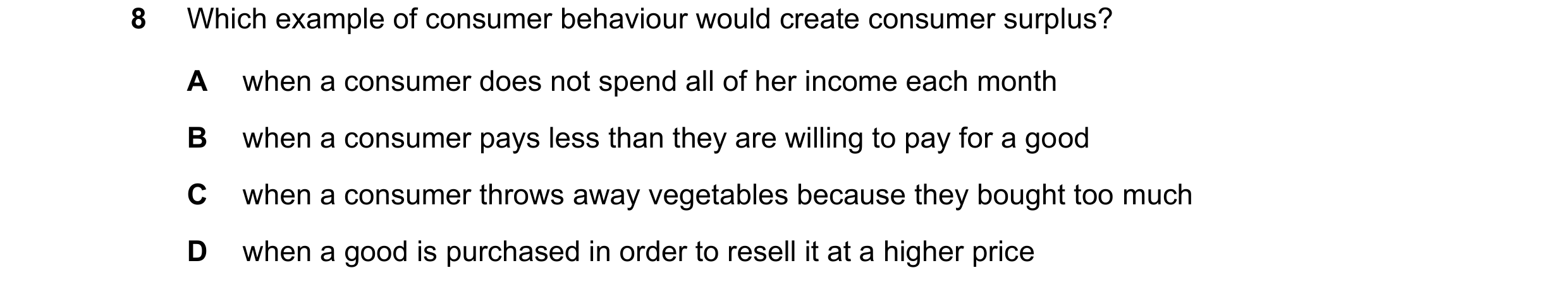 Question 107: Which example of consumer behaviour would create consumer surplus? A when a consumer does not spend all of her income each month B when a c…