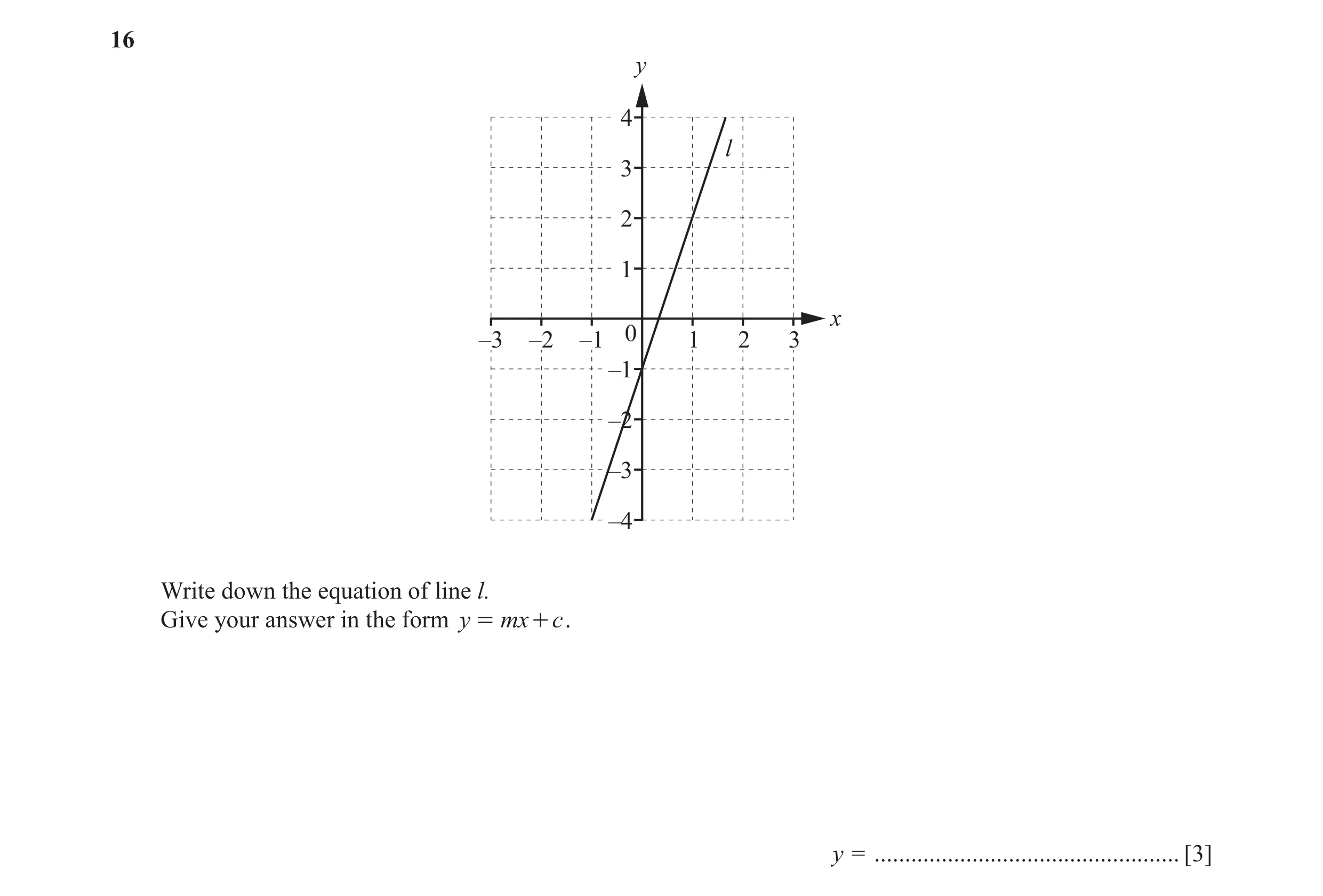 Question 12: y 4 l 3 2 1 x –3 –2 –1 0 1 2 3 –1 –2 –3 –4 Write down the equation of line l. Give your answer in the form y = mx + c . y = ...............…