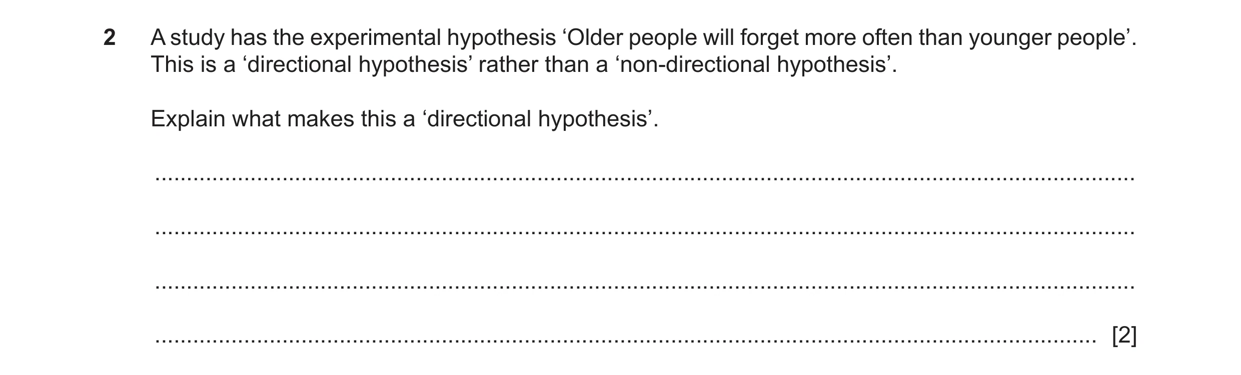 Question 258: A study has the experimental hypothesis ‘Older people will forget more often than younger people’. This is a ‘directional hypothesis’ rathe…