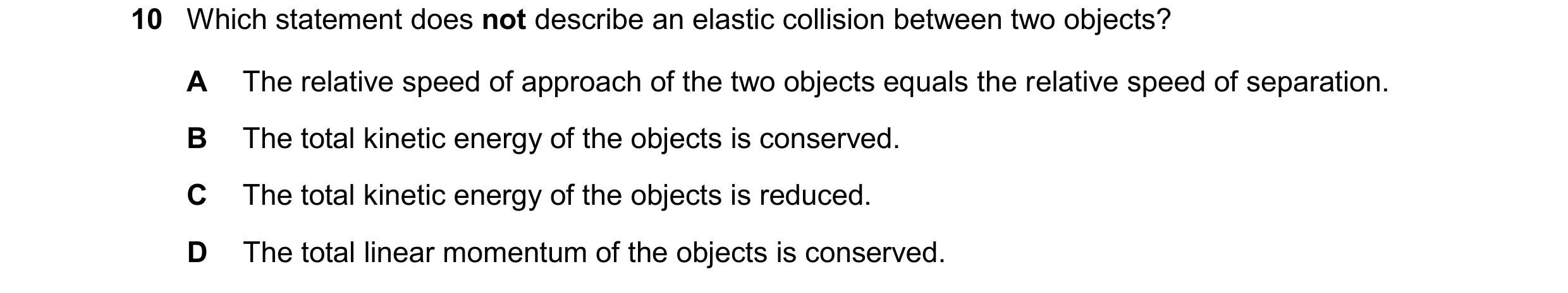 Question 202: Which statement does not describe an elastic collision between two objects? A The relative speed of approach of the two objects equals the …