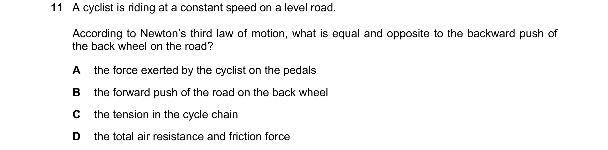 Question 164: A cyclist is riding at a constant speed on a level road. According to Newton’s third law of motion, what is equal and opposite to the backw…