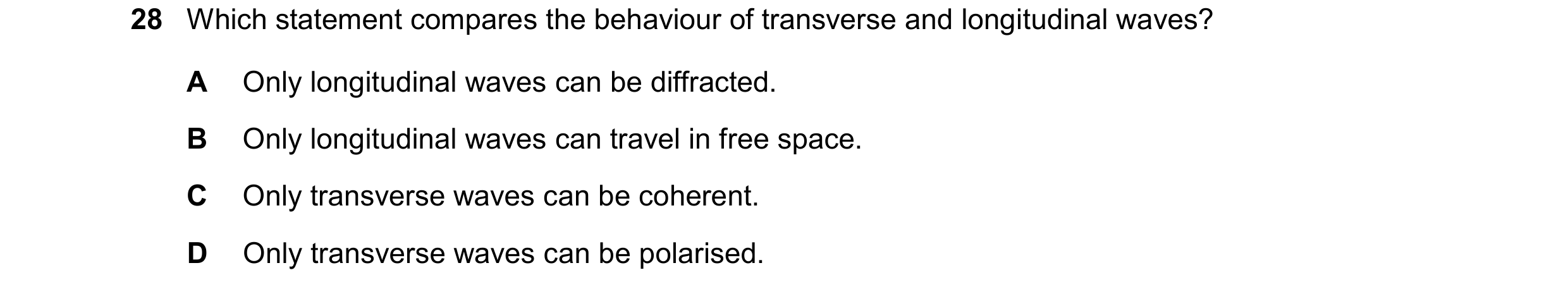 Question 39: Which statement compares the behaviour of transverse and longitudinal waves? A Only longitudinal waves can be diffracted. B Only longitudin…