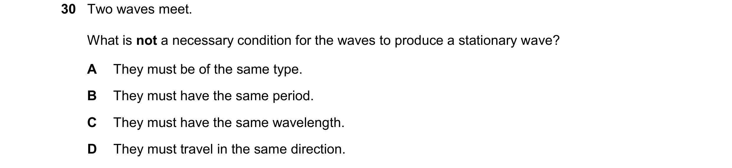 Question 127: Two waves meet. What is not a necessary condition for the waves to produce a stationary wave? A They must be of the same type. B They must …