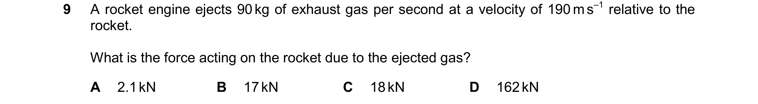 Question 201: A rocket engine ejects 90 kg of exhaust gas per second at a velocity of 190 m s–1 relative to the rocket. What is the force acting on the r…