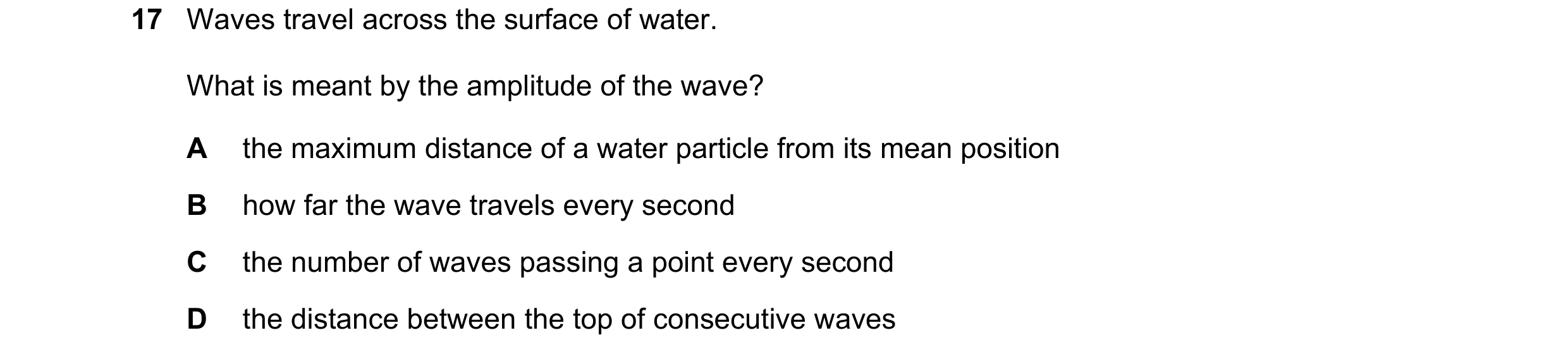 Question 244: Waves travel across the surface of water. What is meant by the amplitude of the wave? A the maximum distance of a water particle from its m…