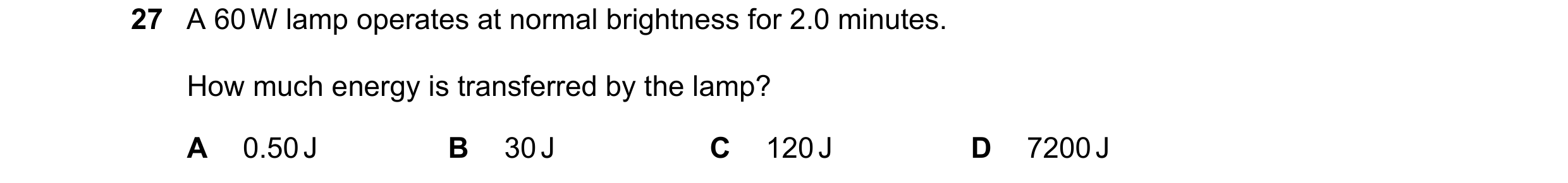 Question 365: A 60 W lamp operates at normal brightness for 2.0 minutes. How much energy is transferred by the lamp? A 0.50 J B 30 J C 120 J D 7200 J