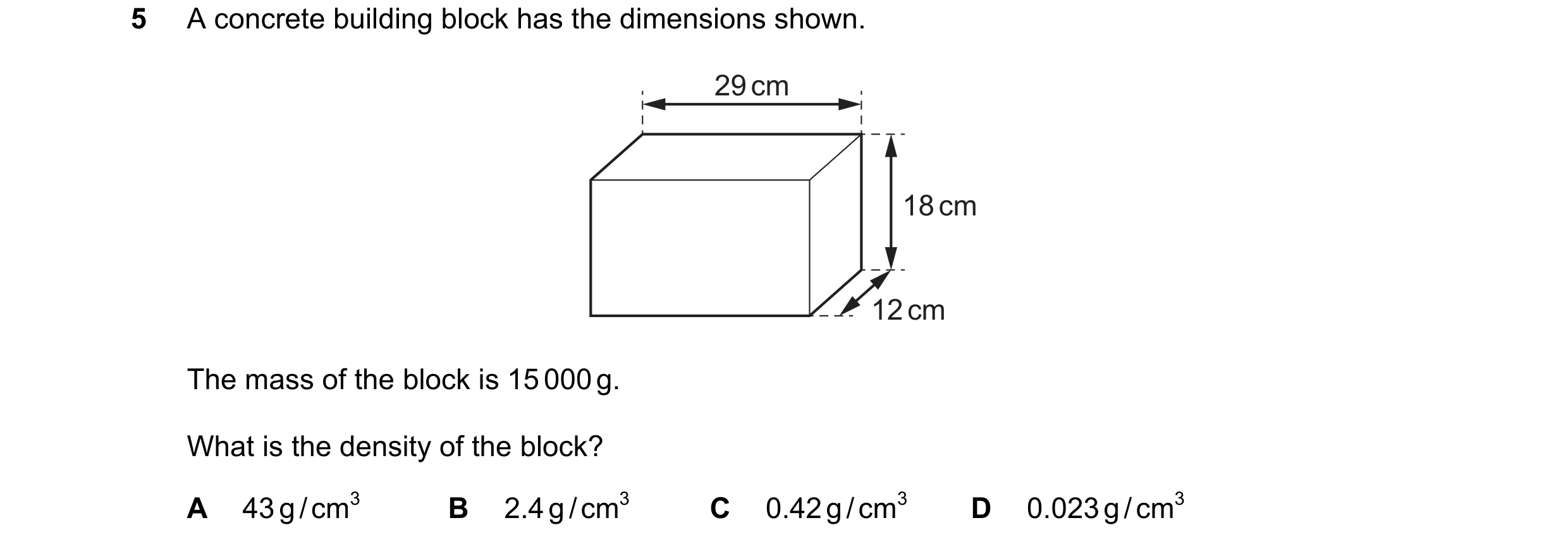 Question 161: A concrete building block has the dimensions shown. 29 cm 18 cm 12 cm The mass of the block is 15 000 g. What is the density of the block? …