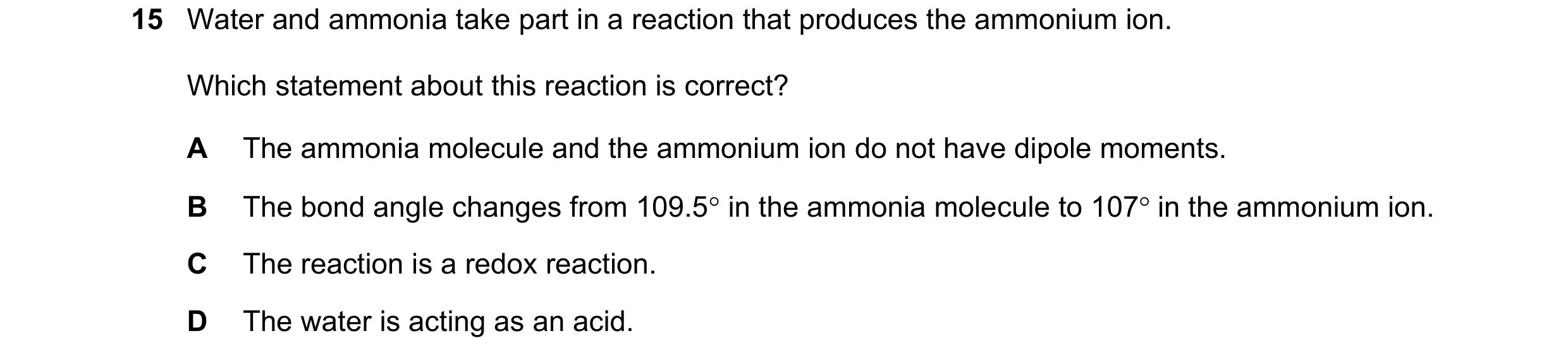 Question 70: Water and ammonia take part in a reaction that produces the ammonium ion. Which statement about this reaction is correct? A The ammonia mol…