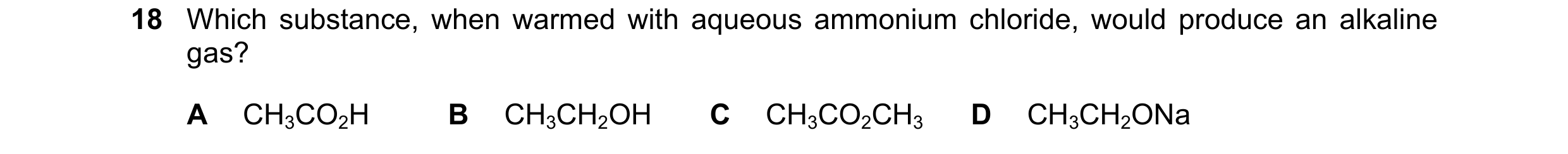 Question 66: Which substance, when warmed with aqueous ammonium chloride, would produce an alkaline gas? A CH3CO2H B CH3CH2OH C CH3CO2CH3 D CH3CH2ONa