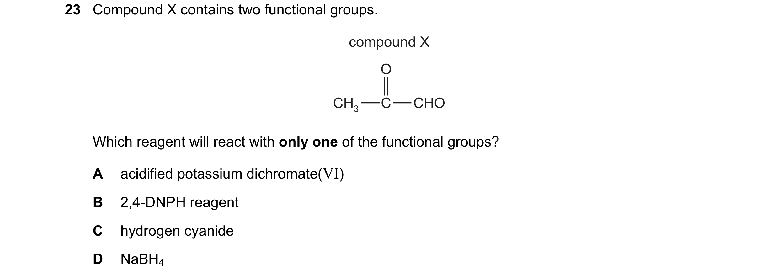 Question 224: Compound X contains two functional groups. compound X O CH3 C CHO Which reagent will react with only one of the functional groups? A acidif…