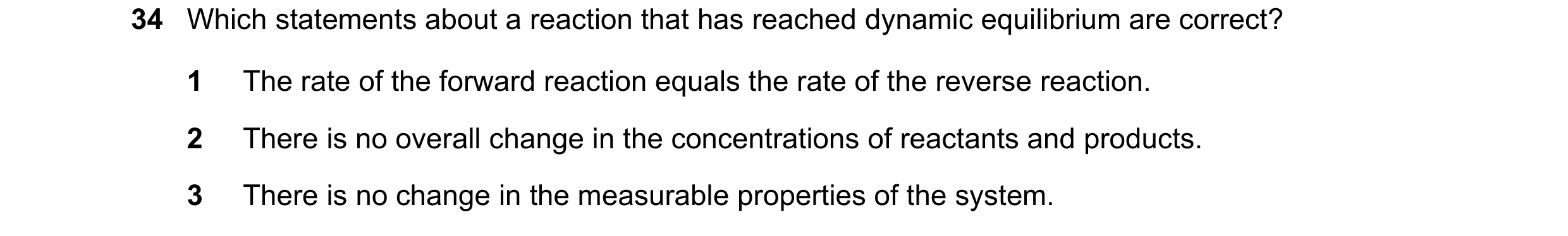 Question 136: Which statements about a reaction that has reached dynamic equilibrium are correct? 1 The rate of the forward reaction equals the rate of t…