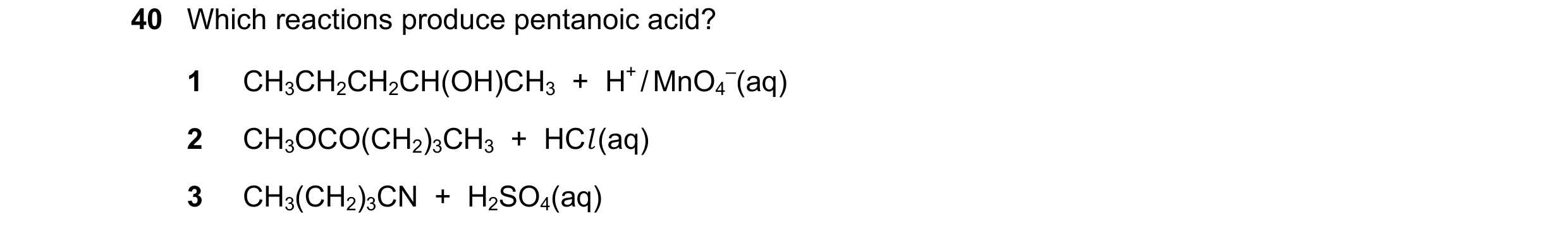 Question 13: Which reactions produce pentanoic acid? 1 CH3CH2CH2CH(OH)CH3  +  H+ / MnO4 –(aq) 2 CH3OCO(CH2)3CH3  +  HCl (aq) 3 CH3(CH2)3CN  +  H2SO4(aq)