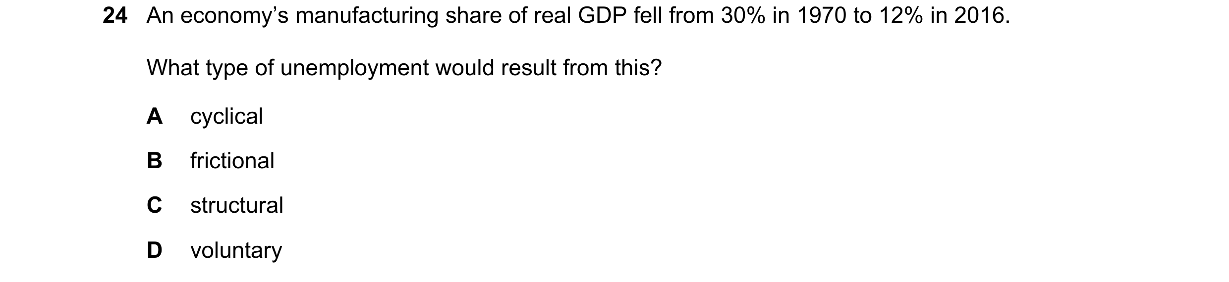Question 63: An economy’s manufacturing share of real GDP fell from 30% in 1970 to 12% in 2016. What type of unemployment would result from this? A cycl…