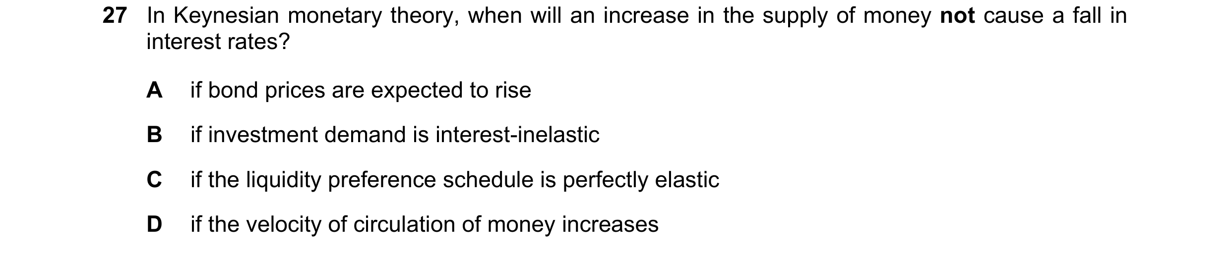 Question 124: In Keynesian monetary theory, when will an increase in the supply of money not cause a fall in interest rates? A if bond prices are expecte…