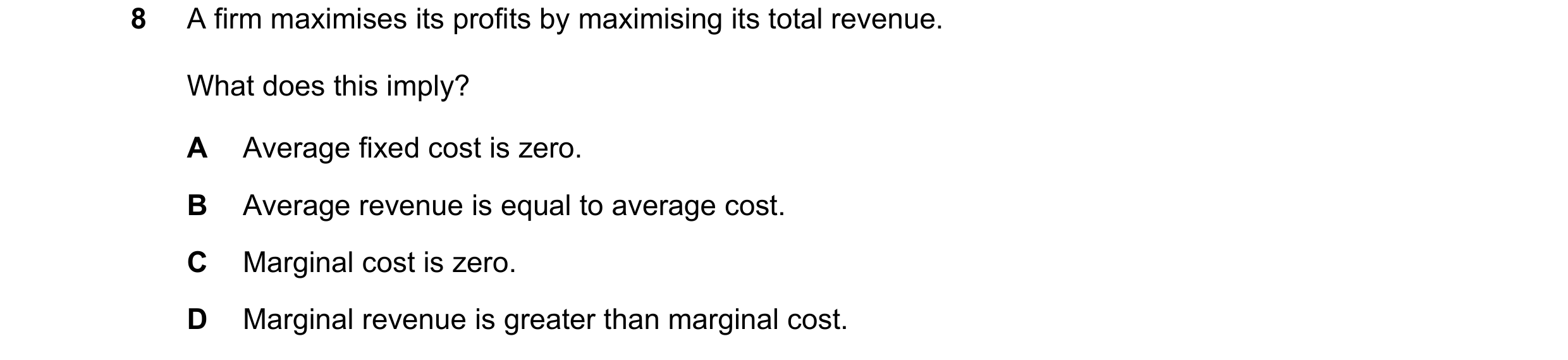Question 33: A firm maximises its profits by maximising its total revenue. What does this imply? A Average fixed cost is zero. B Average revenue is equa…