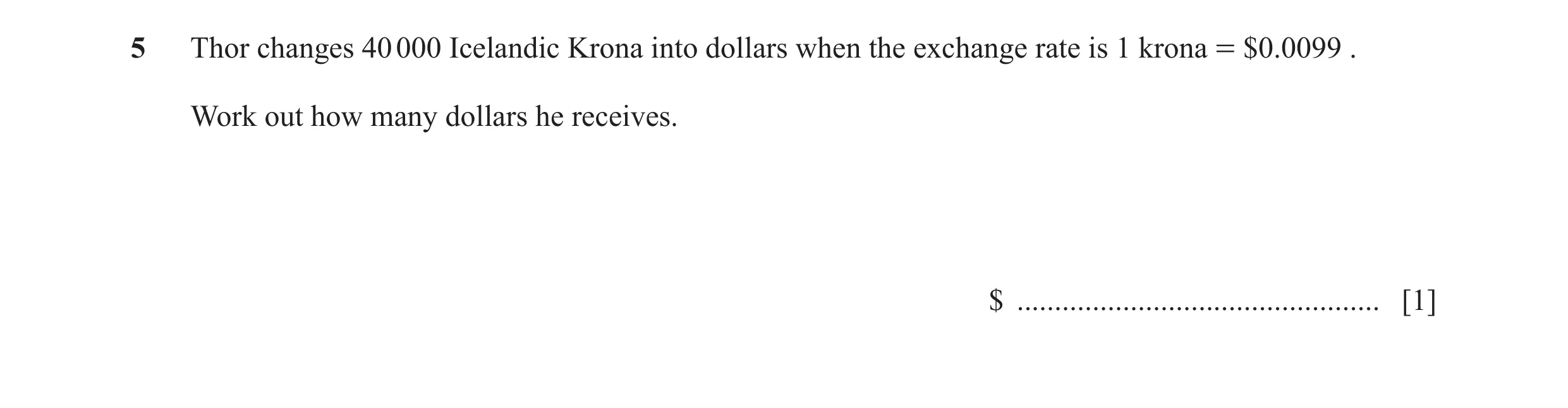 Question 12: Thor changes 40 000 Icelandic Krona into dollars when the exchange rate is 1 krona = $0.0099 . Work out how many dollars he receives. $ ...…