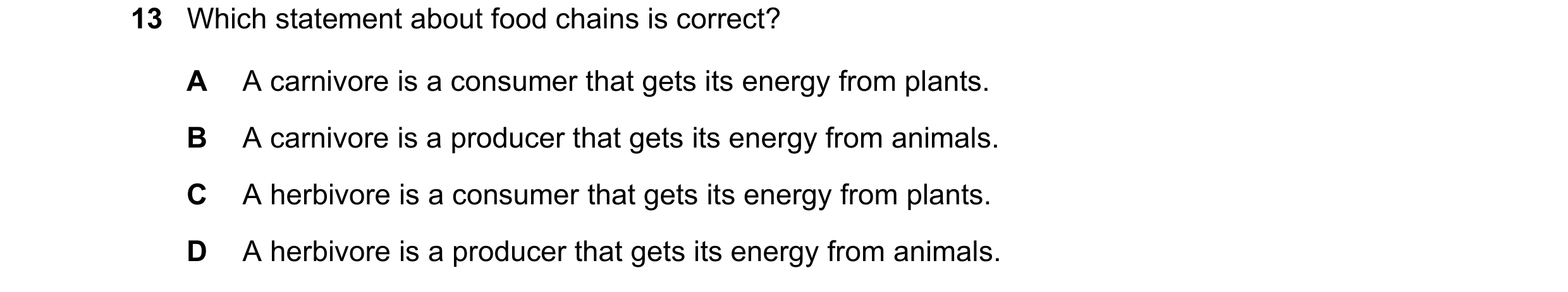 Question 3: Which statement about food chains is correct? A A carnivore is a consumer that gets its energy from plants. B A carnivore is a producer tha…