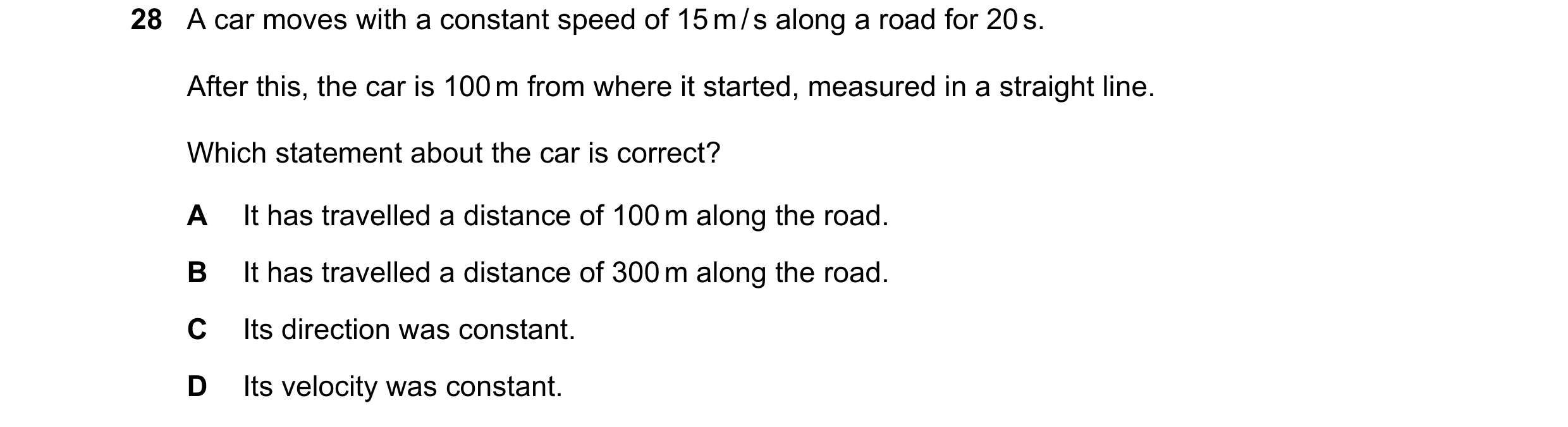 Question 5: A car moves with a constant speed of 15 m / s along a road for 20 s. After this, the car is 100 m from where it started, measured in a stra…