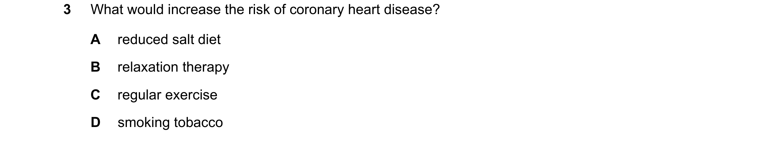 Question 2: What would increase the risk of coronary heart disease? A reduced salt diet B relaxation therapy C regular exercise D smoking tobacco