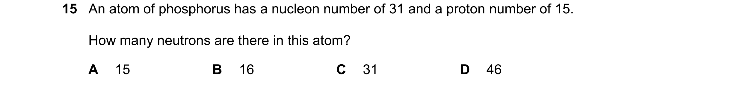 Question 13: An atom of phosphorus has a nucleon number of 31 and a proton number of 15. How many neutrons are there in this atom? A 15 B 16 C 31 D 46