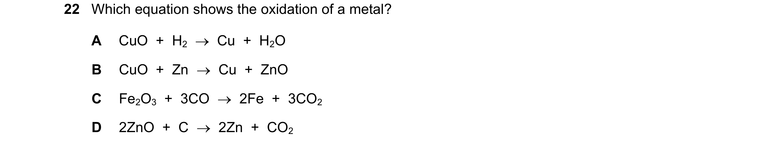 Question 14: Which equation shows the oxidation of a metal? A CuO  +  H2    Cu  +  H2O B CuO  +  Zn    Cu  +  ZnO C Fe2O3  +  3CO    2Fe  +  3CO2 D 2…