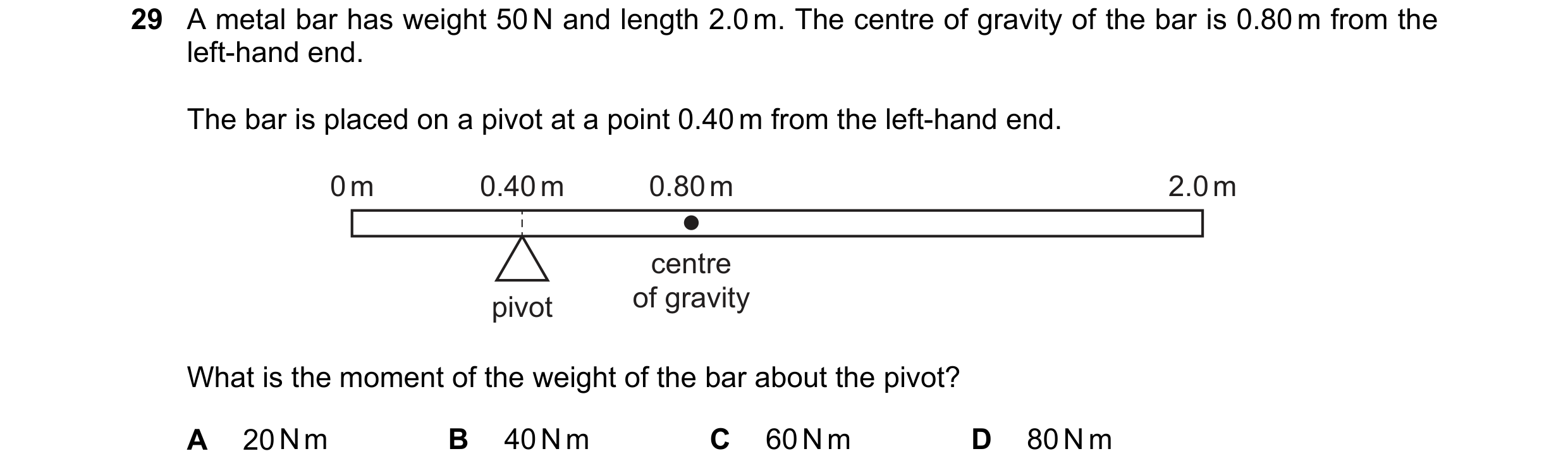 Question 17: A metal bar has weight 50 N and length 2.0 m. The centre of gravity of the bar is 0.80 m from the left-hand end. The bar is placed on a piv…