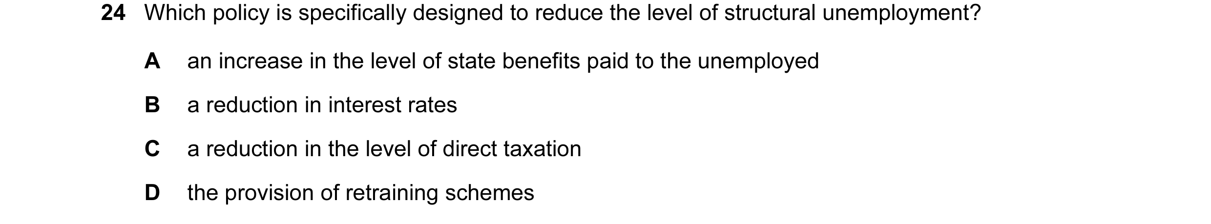 Question 17: Which policy is specifically designed to reduce the level of structural unemployment? A an increase in the level of state benefits paid to …